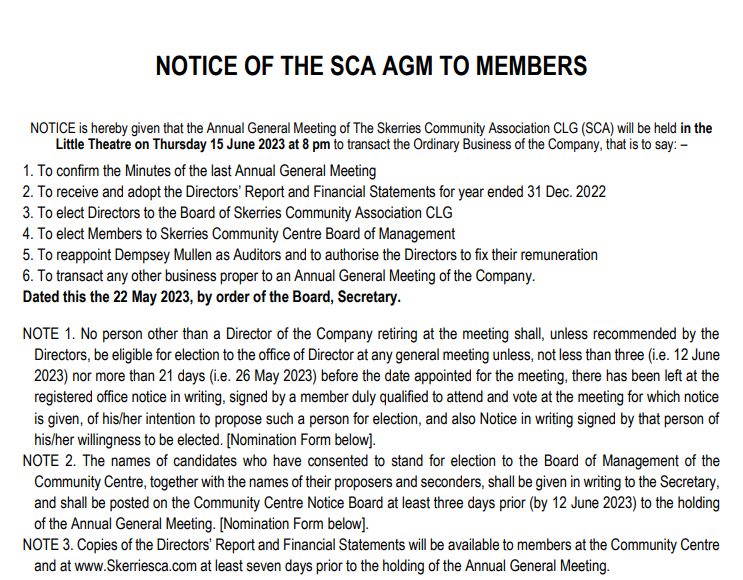 NOTICE is hereby given that the Annual General Meeting of The Skerries Community Association CLG (SCA) will be held in the
Little Theatre on Thursday 15 June 2023 at 8 pm to transact the Ordinary Business of the Company, that is to say: –
1. To confirm the Minutes of the last Annual General Meeting
2. To receive and adopt the Directors’ Report and Financial Statements for year ended 31 Dec. 2022
3. To elect Directors to the Board of Skerries Community Association CLG
4. To elect Members to Skerries Community Centre Board of Management
5. To reappoint Dempsey Mullen as Auditors and to authorise the Directors to fix their remuneration
6. To transact any other business proper to an Annual General Meeting of the Company.
Dated this the 22 May 2023, by order of the Board, Secretary.
NOTE 1. No person other than a Director of the Company retiring at the meeting shall, unless recommended by the
Directors, be eligible for election to the office of Director at any general meeting unless, not less than three (i.e. 12 June
2023) nor more than 21 days (i.e. 26 May 2023) before the date appointed for the meeting, there has been left at the
registered office notice in writing, signed by a member duly qualified to attend and vote at the meeting for which notice
is given, of his/her intention to propose such a person for election, and also Notice in writing signed by that person of
his/her willingness to be elected. [Nomination Form below].
NOTE 2. The names of candidates who have consented to stand for election to the Board of Management of the
Community Centre, together with the names of their proposers and seconders, shall be given in writing to the Secretary,
and shall be posted on the Community Centre Notice Board at least three days prior (by 12 June 2023) to the holding
of the Annual General Meeting. [Nomination Form below].
NOTE 3. Copies of the Directors’ Report and Financial Statements will be available to members at the Community Centre
and at www.Skerriesca.com at least seven days prior to the holding of the Annual General Meeting.

